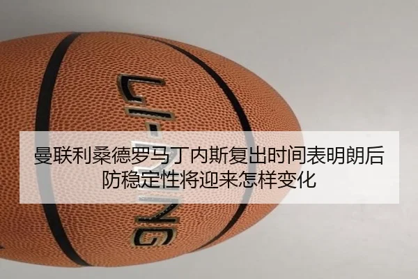 曼联利桑德罗马丁内斯复出时间表明朗后防稳定性将迎来怎样变化（kaiyun）