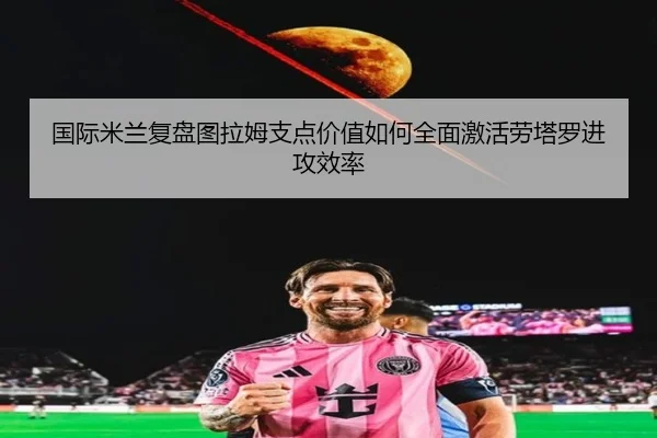 国际米兰复盘图拉姆支点价值如何全面激活劳塔罗进攻效率（kaiyun）