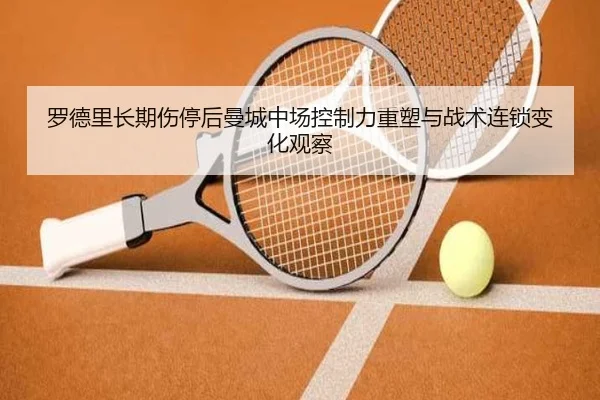 罗德里长期伤停后曼城中场控制力重塑与战术连锁变化观察（kaiyun）