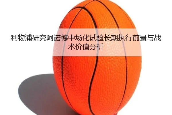 利物浦研究阿诺德中场化试验长期执行前景与战术价值分析（kaiyun）