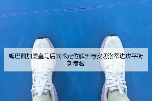 姆巴佩加盟皇马后战术定位解析与安切洛蒂进攻平衡新考验