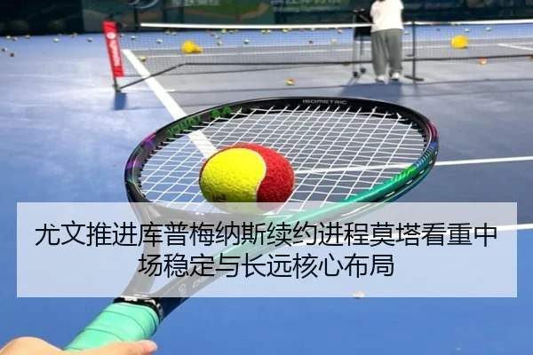 尤文推进库普梅纳斯续约进程莫塔看重中场稳定与长远核心布局